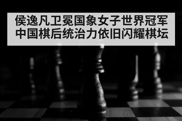 侯逸凡卫冕国象女子世界冠军 中国棋后统治力依旧闪耀棋坛
