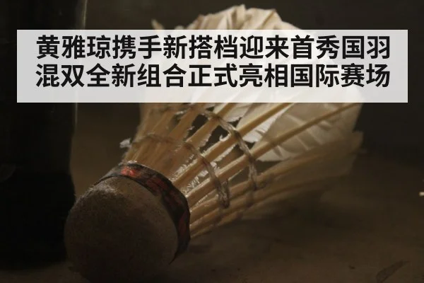 黄雅琼携手新搭档迎来首秀国羽混双全新组合正式亮相国际赛场